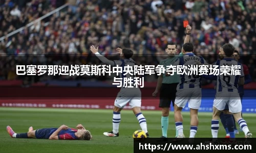 巴塞罗那迎战莫斯科中央陆军争夺欧洲赛场荣耀与胜利